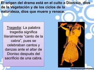 El origen del drama está en el culto a Dionisio, dios
de la Vegetación y de los ciclos de la
naturaleza, dios que muere y renace.

Tragedia: La palabra
tragedia significa
literalmente “canto de la
cabra”, pues se
celebraban cantos y
danzas ante el altar de
Dioniso después del
sacrificio de una cabra.

 