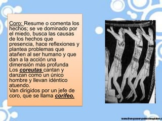 Coro: Resume o comenta los
hechos; se ve dominado por
el miedo, busca las causas
de los hechos que
presencia, hace reflexiones y
plantea problemas que
atañen al ser humano y que
dan a la acción una
dimensión más profunda
Los coreutas cantan y
danzan como un único
hombre y llevan idéntico
atuendo.
Van dirigidos por un jefe de
coro, que se llama corifeo.

 