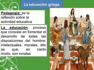 La educación griega
Pedagogía: es la
reflexión sobre la
actividad educativa

La educación: proceso
que consiste en fomentar el
desarrollo de todas las
disposiciones del hombre:
intelectuales, morales, étic
as
que,
en
cierto
modo, son innatas.

 