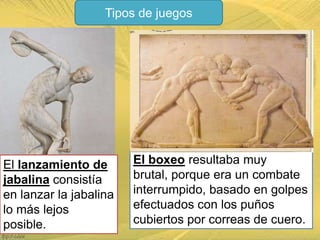 Tipos de juegos

El lanzamiento de
jabalina consistía
en lanzar la jabalina
lo más lejos
posible.

El boxeo resultaba muy
brutal, porque era un combate
interrumpido, basado en golpes
efectuados con los puños
cubiertos por correas de cuero.

 