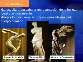 La escultura
•La escultura buscaba la representación de la belleza
ideal y el movimiento.
•Para ello, buscaron las proporciones ideales del
cuerpo humano.

Discóbolo de Mirón

Venus de Milo

Victoria de Samotracia

 