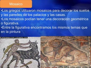 Mosaico
•Los griegos utilizaron mosaicos para decorar los suelos
y las paredes de los palacios y las casas.
•Los mosaicos podían tener una decoración geométrica
o figurativa.
•Entre la figurativa encontramos los mismos temas que
en la pintura.

 