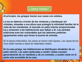 ¿ Cómo Vivían?
Al principio, los griegos hacían sus casas con adobes.
La luz se obtenía a través de las ventanas y claraboyas sin
cristales, situadas a una altura que protegía la intimidad familiar de la
vista de los viandantes. A menudo un patio interior proporcionaba
luz y aireación a las habitaciones que daban a él. Las paredes
exteriores eran tan vulnerables que los ladrones preferían
agujerearlas antes que forzar la puerta de entrada.
En la época helenística, las casas se hacen más lujosas. Las casas de los
ricos están hechas a base de materiales nobles.
En la casa griega, las habitaciones se distribuyen alrededor de un
patio interior. Las salas dedicadas a recibir visitas constan
generalmente de un vestíbulo y de un comedor, y suelen estar en la
parte más accesible de la casa.

 