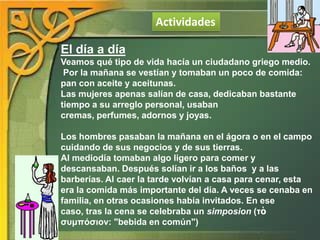 Actividades
El día a día
Veamos qué tipo de vida hacía un ciudadano griego medio.
Por la mañana se vestían y tomaban un poco de comida:
pan con aceite y aceitunas.
Las mujeres apenas salían de casa, dedicaban bastante
tiempo a su arreglo personal, usaban
cremas, perfumes, adornos y joyas.
Los hombres pasaban la mañana en el ágora o en el campo
cuidando de sus negocios y de sus tierras.
Al mediodía tomaban algo ligero para comer y
descansaban. Después solían ir a los baños y a las
barberías. Al caer la tarde volvían a casa para cenar, esta
era la comida más importante del día. A veces se cenaba en
familia, en otras ocasiones había invitados. En ese
caso, tras la cena se celebraba un simposion (τὸ
συμπόσιον: "bebida en común")

 