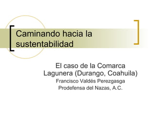 Caminando hacia la sustentabilidad El caso de la Comarca Lagunera (Durango, Coahuila) Francisco Valdés Perezgasga Prodefensa del Nazas, A.C. 