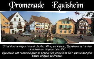 Situé dans le département du Haut Rhin, en Alsace , Eguisheim est le lieu de naissance du pape Léon IX.  Eguisheim est renommé pour sa production vinicole et fait  partie des plus beaux villages de France  Promenade à Eguisheim  