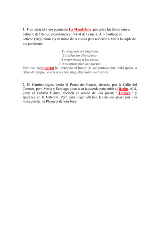 1. Tras pasar el viejo puente de La Magdalena, por entre los fosos bajo el
baluarte del Redín, alcanzamos el Portal de Francia. Allí Santiago se
detiene (viejo zorro él) en mitad de la cuesta para recitarle a María la copla de
los portaleros:
Ya llegamos a Pamplona
Ya salen los Portaleros
A meter mano a las cestas
Y a tocarnos bien los huevos
Pero ese viejo portal ha merecido el honor de ser cantado por Iñaki quien, a
ritmo de tango, nos da una clase magistral sobre su historia:
2. El Camino sigue, desde el Portal de Francia, derecho por la Calle del
Carmen, pero María y Santiago giran a su izquierda para subir al Redín. Allá,
junto al Caballo Blanco, reciben el saludo de una joven: "¡Ultreya!" y
aparecen en la Catedral. Pero para llegar allí han tenido que pasar por una
linda placita: la Plazuela de San José:
 