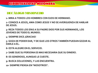 1- MIRA A TODOS LOS HOMBRES CON OJOS DE HERMANO.
2- CONOCE A JESÚS, AMA COMO JESÚS Y NO SE AVERGUENZA DE HABLAR
DE JESÚS.
3- REZA TODOS LOS DÍAS A SU PADRE DIOS POR SUS HERMANOS, LOS
JOVENES DE TODO EL MUNDO.
4- SIEMPRE DICE ¡GRACIAS!
5- GOZA DE PODER DAR, Y DE QUE LOS OTROS TAMBIÉN PUEDAN GOZAR AL
DARLE A ÉL.
6- ESTÁ ALEGRE EN EL SERVICIO.
7- SABE QUE SU PERSONA ES MAS NECESARIA QUE SU DINERO.
8- ES GENEROSO, AUNQUE LE CUESTE.
9- BUSCA SOLUCIONES, Y LAS ENCUENTRA.
10- SIEMPRE PIENSA EN "NOSOTROS“.
DECÁLOGO MISIONERO
 