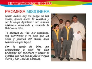 PROMESA MISIONERA
Señor Jesús: hoy me pongo en tus
manos, quiero hacer tu voluntad y
ser tu amigo. Ayúdame a ser un buen
misionero anunciado y viviendo la
Palabra de Vida.
Te ofrezco mi vida, mis oraciones,
mis sacrificios y te pido que los
niños y jóvenes del mundo sean
también amigos tuyos.
Con la ayuda de Dios, me
comprometo a vivir los diez
principios del misionero y seguir el
ejemplo que nos han dejado la Virgen
María y San José de Calasanz.
 