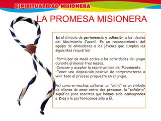  Es el símbolo de pertenencia y adhesión a los ideales
del Movimiento Juvenil. Es un reconocimiento del
equipo de animadores a los jóvenes que cumplan los
siguientes requisitos:
•Participar de modo activo a las actividades del grupo
durante al menos tres meses.
•Conocer y aceptar la espiritualidad del Movimiento.
•Tener una disposición positiva de comprometerse a
vivir todo el proceso propuesto en el grupo.
Así como en muchas culturas, un “anillo” es un símbolo
de alianza de amor entre dos personas; la “pañoleta”
significa para nosotros que hemos sido consagrados
a Dios y le pertenecemos sólo a Él.
LA PROMESA MISIONERA
 