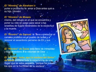 El “Hinnéni" de Abraham le va a llevar a
poner a prueba su fe: amar a Dios antes que a
su hijo. Hinnéni
El “Hinnéni” de Moisés le lleva a salir de sí
mismo, del refugio en el que se encuentra y
poner su vida en juego para sacar a los
israelitas de Egipto librándolos de la esclavitud
y la muerte.
El “Hinnéni” de Samuel le lleva a instaurar el
carisma profético en el pueblo de Israel y a
renovar el sacerdocio perverso de Elí y sus
hijos.
El “Hinnéni” de Isaías está lleno de intrepidez
y total abandono a la voluntad de Dios.
El “Hinnéni heme aquí la esclava del Señor”
de María contiene toda la experiencia de una
mujer que se sabe pequeña, “porque ha puesto
los ojos en la humildad de su esclava”.
 