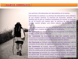 Los caminos y los elementos son descubiertos en la marcha
Caminantes es aventura. La aventura de descubrirse como artesano
de sus propios caminos, la aventura de reconocer, también, los
cambios que se dan en nuestros compañeros de marcha, la aventura
de ver al mundo con nuevos ojos, la aventura de abrir caminos
nuevos: nuevos amigos, una nueva relación con la familia, con
Dios...
... En fin, la aventura de vivir con un espíritu aventurero, para llegar a
ser hombres y mujeres de bien y buenos ciudadanos.
Ser Caminante es vivir la aventura de descubrirse a sí mismos, al
mundo y a Dios, con nuevos ojos.
Ser Caminante es emprender un viaje por nuestros caminos
interiores en busca de emociones, sentimientos, ideas, creencias. Un
camino hacia nuestra espiritualidad, hacia nuestros afectos…
Ser Caminante es también descubrir los caminos exteriores, salir al
encuentro de los otros, de realidades y personas diferentes.
Ser Caminante es buscar, descubrir y construir un lugar en el
mundo, integrarse al mundo de forma creativa y liberadora. Sentirse
útil en la construcción de una sociedad más auténtica, más justa.
Ser Caminante es también ser compañero de marcha. El caminante
no camina solo. El caminante sueña, proyecta, actúa y crece junto a
otros jóvenes y adultos, sus compañeros de marcha.
 