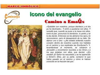 Icono del evangelioIcono del evangelio
«Quédate con nosotros, porque atardece y el día
ya ha declinado». Y entró a quedarse con ellos. Y
sucedió que, cuando se puso a la mesa con ellos,
tomó el pan, pronunció la bendición, lo partió y se
lo iba dando. Entonces se les abrieron los ojos y le
reconocieron, pero él desapareció de su lado. Se
dijeron uno a otro: «¿No estaba ardiendo nuestro
corazón dentro de nosotros cuando nos hablaba
en el camino y nos explicaba las Escrituras?» Y,
levantándose al momento, se volvieron a
Jerusalén y encontraron reunidos a los Once y a
los que estaban con ellos, que decían: «¡Es
verdad! ¡El Señor ha resucitado y se ha aparecido
a Simón!» Ellos, por su parte, contaron lo que
había pasado en el camino y cómo le habían
conocido en la fracción del pan.
Camino a EmaCamino a Emaúúss
 