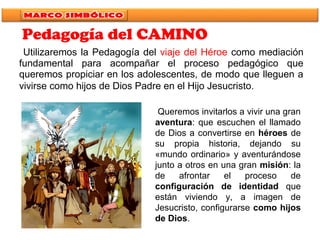 Utilizaremos la Pedagogía del viaje del Héroe como mediación
fundamental para acompañar el proceso pedagógico que
queremos propiciar en los adolescentes, de modo que lleguen a
vivirse como hijos de Dios Padre en el Hijo Jesucristo.
Queremos invitarlos a vivir una gran
aventura: que escuchen el llamado
de Dios a convertirse en héroes de
su propia historia, dejando su
«mundo ordinario» y aventurándose
junto a otros en una gran misión: la
de afrontar el proceso de
configuración de identidad que
están viviendo y, a imagen de
Jesucristo, configurarse como hijos
de Dios.
Pedagogía del CAMINO
 
