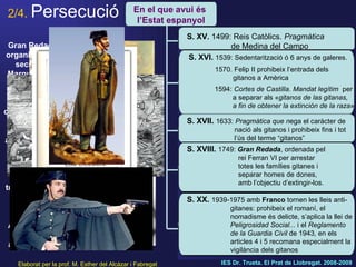 2/4.   Persecució Elaborat per la prof. M. Esther del Alcázar i Fabregat IES Dr. Trueta. El Prat de Llobregat. 2008-2009 Gitanos al bosc. Pintura de Brueghel el Jove. S. XVI Gran Redada: organitzada en secret pel Marquès de la Ensenada  el 30 d’agost, rodejen les ciutats, detenen les famílies gitanes assentades per una ordre anterior, i, separats, els envien  a treballs forçats a  fàbriques allunyades. Anys després acaben alliberant-los. En el que avui és  l’Estat espanyol S. XV.  1499: Reis Catòlics.  Pragmàtica  de Medina del Campo S. XVI.  1539: Sedentarització ó 6 anys de galeres. 1570. Felip II prohibeix l’entrada dels      gitanos a Amèrica 1594:  Cortes de Castilla .  Mandat legítim   per    a separar als « gitanos de las gitanas,    a fin de obtener la extinción de la raza » S. XVII.   1633:  Pragmàtica que n ega el caràcter de    nació als gitanos i prohibeix fins i tot    l’ús del terme “gitanos” S. XVIII.   1749:  Gran Redada , ordenada pel      rei Ferran VI per arrestar    totes les famílies gitanes i    separar homes de dones,    amb l’objectiu d’extingir-los.  S. XX.   1939-1975 amb  Franco  tornen les lleis anti-   gitanes: prohibeix el romaní, el      nomadisme és delicte, s’aplica la llei de    Peligrosidad Social...  i el  Reglamento    de la Guardia Civil  de 1943 ,  en els    articles 4 i 5 recomana especialment la    vigilància dels gitanos 