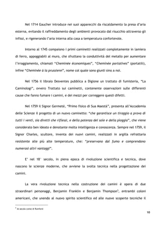 Nel 1714 Gaucher introduce nei suoi apparecchi da riscaldamento la presa d’aria

esterna, evitando il raffreddamento degli ambienti provocato dal risucchio attraverso gli

infissi, e rigenerando l’aria interna alla casa a temperatura confortevole.


           Intorno al 1745 compaiono i primi caminetti realizzati completamente in lamiera

di ferro, appoggiabili al muro, che sfruttano la conduttività del metallo per aumentare

l’irraggiamento, chiamati “Cheminée économiques”, “Cheminée portatives” (portatili),

infine “Cheminée à la prussienn”, nome col quale sono giunti sino a noi.


           Nel 1756 il libraio Desventes pubblica a Digione un trattato di fumisteria, “La

Caminologi”, ovvero Trattato sui caminetti, contenente osservazioni sulle differenti

cause che fanno fumare i camini, e dei mezzi per correggere questi difetti.


           Nel 1759 il Signor Germeté, “Primo fisico di Sua Maestà”, presenta all’Accademia

delle Scienze il progetto di un nuovo caminetto: “che garantisce un tiraggio a prova di

tutti i venti, sia diretti che riflessi, e della potenza del sole e della pioggia”, che viene

considerato ben ideato e denotante molta intelligenza e conoscenza. Sempre nel 1759, il

Signor Charles, scultore, inventa dei nuovi camini, realizzati in argilla refrattaria

resistente alle più alte temperature, che: “preservano dal fumo e comprendono

numerosi altri vantaggi”.


           E’ nel 18° secolo, in piena epoca di rivoluzione scientifica e tecnica, dove

nascono le scienze moderne, che avviene la svolta tecnica nella progettazione dei

camini.


           La vera rivoluzione tecnica nella costruzione dei camini è opera di due

straordinari personaggi, Benjamin Franklin e Benjamin Thompson5, entrambi coloni

americani, che unendo al nuovo spirito scientifico ed alle nuove scoperte tecniche il

5
    Al secolo conte di Rumford
                                                                                                10
 