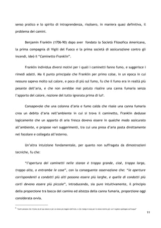 senso pratico e lo spirito di intraprendenza, risolsero, in maniera quasi definitiva, il

problema dei camini.


               Benjamin Franklin (1706-90) dopo aver fondato la Società Filosofica Americana,

la prima compagnia di Vigili del Fuoco e la prima società di assicurazione contro gli

incendi, ideò il “Caminetto Franklin”.


               Franklin individua diversi motivi per i quali i caminetti fanno fumo, e suggerisce i

rimedi adatti. Ma il punto principale che Franklin per primo colse, in un epoca in cui

nessuno sapeva molto sul calore, e poco di più sul fumo, fu che il fumo era in realtà più

pesante dell’aria, e che non avrebbe mai potuto risalire una canna fumaria senza

l’apporto del calore, nozione del tutto ignorata prima di lui6.


               Consapevole che una colonna d’aria e fumo calda che risale una canna fumaria

crea un debito d’aria nell’ambiente in cui si trova il caminetto, Franklin dedusse

logicamente che un apporto di aria fresca doveva essere in qualche modo assicurato

all’ambiente, e propose vari suggerimenti, tra cui una presa d’aria posta direttamente

nel focolare e collegata all’esterno.


               Un’altra intuizione fondamentale, per quanto non suffragata da dimostrazioni

tecniche, fu che:


               “l’apertura dei caminetti nelle stanze è troppo grande, cioè, troppo larga,

troppo alta, o entrambe le cose”, con la conseguente osservazione che: “le aperture

corrispondenti a condotti più alti possono essere più larghe, e quelle di condotti più

corti devono essere più piccole”, introducendo, sia pure intuitivamente, il principio

della proporzione tra bocca del camino ed altezza della canna fumaria, proporzione oggi

considerata ovvia.

6
    “molti pensano che il fumo sia di sua natura e per se stesso più leggero dell’aria, e che risalga in essa per lo stesso motivo per cui il sughero galleggia sull’acqua”

                                                                                                                                                                              11
 