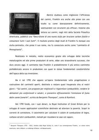 Mentre studiava come migliorare l’efficienza

                                                  dei camini, Franklin era anche alle prese con uno

                                                  studio      su      come   sbarazzarsene       definitivamente,

                                                  sostituendoli con strumenti più efficaci. Insieme alla

                                                  lettera sui camini, negli Atti della Società Filosofica

Americana, pubblicò una “Descrizione di una nuova stufa per bruciare carbon fossile e

consumare tutti i suoi fumi”. Il risultato pratico degli studi di Franklin fu dunque una

stufa-caminetto, che prese il suo nome, ma fu conosciuta anche come “caminetto di

Pennsylvania”.


          Realizzata in metallo, molto economica grazie allo sviluppo delle tecniche

metallurgiche ed alle prime produzioni di serie, ebbe uno straordinario successo, che

dura ancora oggi. il caminetto tipo Franklin è probabilmente il più antico caminetto

prefabbricato ancora in produzione con quasi le stesse fondamentali caratteristiche

dell’epoca della sua invenzione.


          Ma è nel 1795 che appare un’opera fondamentale sulla progettazione e

costruzione dei caminetti aperti, destinata a restare quasi insuperata sino ai nostri

giorni : “Sui camini, con proposte per migliorarli e risparmiare combustibile, rendere le

abitazioni più confortevoli e salubri, e prevenire efficacemente l’emissione di fumo

dalle canne fumarie”, scritto da Benjamin Thompson7, conte di Rumford.


          Nel 1799 fondò, con i suoi denari, la Royal Institution of Great Britain per lo

sviluppo di nuove applicazioni scientifiche destinate ad alleviare la povertà. Scoprì le

correnti di convezione, il calorimetro per calcolare il calore di combustione di legna,

carbone ed altri combustibili, metodi per riscaldare le case col vapore.


7
    Benjamin Thompson (1753 - 1814), membro della Royal Society fu, come il suo contemporaneo Franklin, un colono nativo

americano, nato a Woburn, un sobborgo di Boston, nel Massachussets.
                                                                                                                           12
 