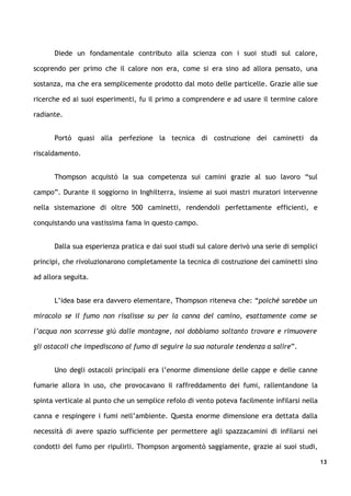 Diede un fondamentale contributo alla scienza con i suoi studi sul calore,

scoprendo per primo che il calore non era, come si era sino ad allora pensato, una

sostanza, ma che era semplicemente prodotto dal moto delle particelle. Grazie alle sue

ricerche ed ai suoi esperimenti, fu il primo a comprendere e ad usare il termine calore

radiante.


      Portò quasi alla perfezione la tecnica di costruzione dei caminetti da

riscaldamento.


      Thompson acquistò la sua competenza sui camini grazie al suo lavoro “sul

campo”. Durante il soggiorno in Inghilterra, insieme ai suoi mastri muratori intervenne

nella sistemazione di oltre 500 caminetti, rendendoli perfettamente efficienti, e

conquistando una vastissima fama in questo campo.


      Dalla sua esperienza pratica e dai suoi studi sul calore derivò una serie di semplici

principi, che rivoluzionarono completamente la tecnica di costruzione dei caminetti sino

ad allora seguita.


      L’idea base era davvero elementare, Thompson riteneva che: “poiché sarebbe un

miracolo se il fumo non risalisse su per la canna del camino, esattamente come se

l’acqua non scorresse giù dalle montagne, noi dobbiamo soltanto trovare e rimuovere

gli ostacoli che impediscono al fumo di seguire la sua naturale tendenza a salire”.


      Uno degli ostacoli principali era l’enorme dimensione delle cappe e delle canne

fumarie allora in uso, che provocavano il raffreddamento dei fumi, rallentandone la

spinta verticale al punto che un semplice refolo di vento poteva facilmente infilarsi nella

canna e respingere i fumi nell’ambiente. Questa enorme dimensione era dettata dalla

necessità di avere spazio sufficiente per permettere agli spazzacamini di infilarsi nei

condotti del fumo per ripulirli. Thompson argomentò saggiamente, grazie ai suoi studi,

                                                                                              13
 
