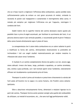 che se si fosse riusciti a migliorare l’efficienza della combustione, questa sarebbe stata

sufficientemente pulita da evitare un così grave accumulo di residui, evitando la

necessità di pulizie così impegnative e consentendo il restringimento della canna. Il

metodo più semplice per migliorare l’efficienza era per l’appunto, restringere il

condotto dei fumi.


      Stabilì inoltre che le superfici interne del camino dovessero essere quanto più

possibile lisce e prive di angoli accentuati, per facilitare lo scorrimento dei fumi, il cui

percorso doveva essere il più verticale possibile, e raccomandò quindi di porre l’imbocco

della canna fumaria direttamente sopra il piano di fuoco.


      La consapevolezza che il calore della combustione era un calore radiante lo portò

a modificare la forma del camino, diminuendone drasticamente la profondità ed

inclinandone i lati con angoli studiati matematicamente per rendere massima la

riflessione del calore verso l’ambiente.


      Il risultato fu un camino completamente diverso da quello a cui noi, ancora oggi,

siamo abituati: invece che basso, largo, profondo e squadrato, un camino strombato,

alto, stretto e poco profondo, con i lati inclinati aperti verso l’ambiente, notevolmente

efficace nel riscaldamento e praticamente privo di fumo.


      Thompson fu anche il primo ad introdurre e prescrivere chiaramente la valvola dei

fumi posta all’incontro tra la cappa e la canna fumaria, che Franklin aveva soltanto

ipotizzato.


      Oltre a descrivere minuziosamente forma, dimensioni e relazioni rigorose tra le

parti del camino, Thompson forniva anche preziosi consigli sulla qualità del combustibile

da utilizzare, sui metodi di accensione, etc., che sono tutt’oggi perfettamente validi.



                                                                                               14
 