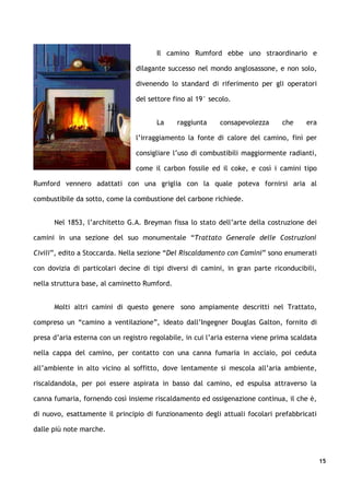 Il camino Rumford ebbe uno straordinario e

                                dilagante successo nel mondo anglosassone, e non solo,

                                divenendo lo standard di riferimento per gli operatori

                                del settore fino al 19° secolo.


                                       La     raggiunta    consapevolezza      che     era

                                l’irraggiamento la fonte di calore del camino, finì per

                                consigliare l’uso di combustibili maggiormente radianti,

                                come il carbon fossile ed il coke, e così i camini tipo

Rumford vennero adattati con una griglia con la quale poteva fornirsi aria al

combustibile da sotto, come la combustione del carbone richiede.


      Nel 1853, l’architetto G.A. Breyman fissa lo stato dell’arte della costruzione dei

camini in una sezione del suo monumentale “Trattato Generale delle Costruzioni

Civili”, edito a Stoccarda. Nella sezione “Del Riscaldamento con Camini” sono enumerati

con dovizia di particolari decine di tipi diversi di camini, in gran parte riconducibili,

nella struttura base, al caminetto Rumford.


      Molti altri camini di questo genere sono ampiamente descritti nel Trattato,

compreso un “camino a ventilazione”, ideato dall’Ingegner Douglas Galton, fornito di

presa d’aria esterna con un registro regolabile, in cui l’aria esterna viene prima scaldata

nella cappa del camino, per contatto con una canna fumaria in acciaio, poi ceduta

all’ambiente in alto vicino al soffitto, dove lentamente si mescola all’aria ambiente,

riscaldandola, per poi essere aspirata in basso dal camino, ed espulsa attraverso la

canna fumaria, fornendo così insieme riscaldamento ed ossigenazione continua, il che è,

di nuovo, esattamente il principio di funzionamento degli attuali focolari prefabbricati

dalle più note marche.



                                                                                              15
 