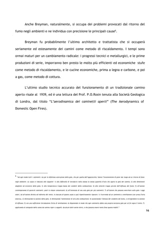 Anche Breyman, naturalmente, si occupa dei problemi provocati dal ritorno del

fumo negli ambienti e ne individua con precisione le principali cause8.


              Breyman fu probabilmente l’ultimo architetto e trattatista che si occuperà

seriamente ed estesamente dei camini come metodo di riscaldamento. I tempi sono

ormai maturi per un cambiamento radicale: i progressi tecnici e metallurgici, e le prime

produzioni di serie, imporranno ben presto le molto più efficienti ed economiche stufe

come metodo di riscaldamento, e le cucine economiche, prima a legna e carbone, e poi

a gas, come metodo di cottura.


              L’ultimo studio tecnico accurato del funzionamento di un tradizionale camino

aperto risale al 1939, ed è una lettura del Prof. P.O.Rosin tenuta alla Società Geologica

di Londra, dal titolo “L’aerodinamica dei caminetti aperti” (The Aerodynamics of

Domestic Open Fires).




8
    “Ad ogni modo tutti i caminetti, sia per la difettosa costruzione della gola, che per quella dell’apparecchio, hanno l’inconveniente di poter dar luogo ad un ritorno di fumo

negli ambienti. Le cause si riducono alle seguenti: 1) alla difficoltà di introdurre nella stanza la stessa quantità d’aria che aspira la gola del camino; 2) alle dimensioni

sbagliate od eccessive della gola; 3) alla temperatura troppo bassa dei condotti della combustione; 4) alla velocità troppo piccola dell’efflusso del fumo; 5) all’azione

contemporanea di parecchi caminetti, posti in stanze comunicanti; 6) all’esistenza di una sola gola per più caminetti; 7) all’azione che possono esercitare sulla gola i raggi

solari, od all’azione diretta od indiretta del vento. A ciascuna di queste cause si può rispettivamente riparare: 1) ricorrendo ad un caminetto a ventilazione (con presa d’aria

esterna), 2) diminuendo la sezione della gola; 3) diminuendo l’ammissione di aria alla combustione; 4) aumentando l’altezza del condotto del fumo, o stringendone la sezione

di efflusso; 5) con una sufficiente introduzione d’aria di ventilazione; 6) disponendo in modo che ogni caminetto abbia una propria esclusiva gola per sé fin sopra il tetto; 7)

applicando al comignolo delle canne da camino ripari o cappelli, da alcuni detti anche mitre, e che possono essere tanto fisse quanto mobili.”

                                                                                                                                                                                    16
 