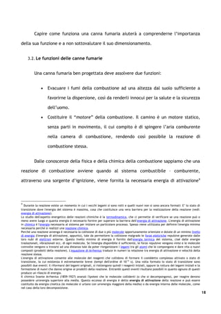 Capire come funziona una canna fumaria aiuterà a comprenderne l’importanza

della sua funzione e a non sottovalutare il suo dimensionamento.


     3.2. Le funzioni delle canne fumarie


          Una canna fumaria ben progettata deve assolvere due funzioni:


               •     Evacuare i fumi della combustione ad una altezza dal suolo sufficiente a

                     favorirne la dispersione, così da renderli innocui per la salute e la sicurezza

                     dell’uomo.

               •     Costituire il “motore” della combustione. Il camino è un motore statico,

                     senza parti in movimento, il cui compito è di spingere l’aria comburente

                     nella camera di combustione, rendendo così possibile la reazione di

                     combustione stessa.


          Dalle conoscenze della fisica e della chimica della combustione sappiamo che una

reazione di combustione avviene quando al sistema combustibile – comburente,

attraverso una sorgente d’ignizione, viene fornita la necessaria energia di attivazione 9




9
   Durante la reazione esiste un momento in cui i vecchi legami si sono rotti e quelli nuovi non si sono ancora formati: E’ lo stato di
transizione dove l'energia del sistema è massima, cosa che costituisce una vera barriera per la realizzazione della reazione (vedi:
energia di attivazione).
Lo studio dell'aspetto energetico delle reazioni chimiche è la termodinamica, che ci permette di verificare se una reazione può o
meno avere luogo e quanta energia è necessario fornire per superare la barriera dell'energia di attivazione. L'energia di attivazione
in chimica è l'energia necessaria al sistema per iniziare un particolare processo. Spesso viene utilizzata per definire l'energia minima
necessaria perché si realizzi una reazione chimica.
Perché una reazione avvenga è necessaria la collisione di due o più molecole opportunamente orientate e dotate di un minimo livello
di energia (l'energia di attivazione, appunto), tale da permettere la collisione malgrado le forze elettriche repulsive generate dalle
loro nubi di elettroni esterne. Questo livello minimo di energia è fornito dall'energia termica del sistema, cioè dalle energie
traslazionali, vibrazionali ecc. di ogni molecola. Se l'energia disponibile è sufficiente, le forze repulsive vengono vinte e le molecole
coinvolte vengono a trovarsi ad una distanza tale da poter riorganizzare i legami tra gli atomi che le compongono e dare vita a nuovi
composti (prodotti della reazione). L'equazione di Arrhenius traduce in numeri la relazione tra energia di attivazione e velocità della
reazione stessa.
L'energia di attivazione consente alle molecole dei reagenti che collidono di formare il cosiddetto complesso attivato o stato di
transizione, la cui esistenza è estremamente breve (tempi dell'ordine di 10-15 s). Una volta formato lo stato di transizione sono
possibili due eventi: il riformarsi dei legami originali, si riottengono quindi i reagenti iniziali, oppure la rottura dei legami iniziali e la
formazione di nuovi che danno origine ai prodotti della reazione. Entrambi questi eventi risultano possibili in quanto ognuno di questi
produce un rilascio di energia.
Il chimico Svante Arrhenius (1859-1927) avanzò l'ipotesi che le molecole collidenti (o che si decompongono), per reagire devono
possedere un'energia superiore alla media. Questo eccesso di energia è detto energia di attivazione della reazione e può essere
costituito da energia cinetica (le molecole si urtano con un'energia maggiore della media) o da energia interna delle molecole, come
nel caso della loro decomposizione.
                                                                                                                                                  18
 