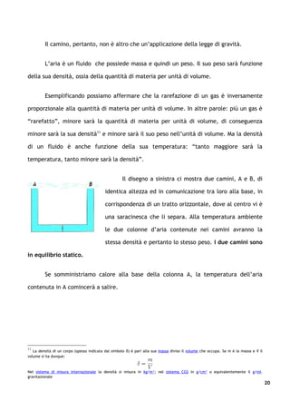 Il camino, pertanto, non è altro che un’applicazione della legge di gravità.


         L’aria è un fluido che possiede massa e quindi un peso. Il suo peso sarà funzione

della sua densità, ossia della quantità di materia per unità di volume.


         Esemplificando possiamo affermare che la rarefazione di un gas è inversamente

proporzionale alla quantità di materia per unità di volume. In altre parole: più un gas è

“rarefatto”, minore sarà la quantità di materia per unità di volume, di conseguenza

minore sarà la sua densità11 e minore sarà il suo peso nell’unità di volume. Ma la densità

di un fluido è anche funzione della sua temperatura: “tanto maggiore sarà la

temperatura, tanto minore sarà la densità”.


                                                    Il disegno a sinistra ci mostra due camini, A e B, di

                                           identica altezza ed in comunicazione tra loro alla base, in

                                           corrispondenza di un tratto orizzontale, dove al centro vi è

                                           una saracinesca che li separa. Alla temperatura ambiente

                                           le due colonne d’aria contenute nei camini avranno la

                                           stessa densità e pertanto lo stesso peso. I due camini sono

in equilibrio statico.


         Se somministriamo calore alla base della colonna A, la temperatura dell’aria

contenuta in A comincerà a salire.




11
   La densità di un corpo (spesso indicata dal simbolo δ) è pari alla sua massa diviso il volume che occupa. Se m è la massa e V il
volume si ha dunque:


Nel sistema di misura internazionale la densità si misura in kg/m³; nel sistema CGS in g/cm³ o equivalentemente il g/ml.
gravitazionale
                                                                                                                                      20
 