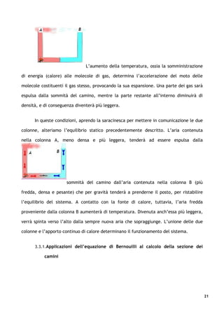 L’aumento della temperatura, ossia la somministrazione

di energia (calore) alle molecole di gas, determina l’accelerazione del moto delle

molecole costituenti il gas stesso, provocando la sua espansione. Una parte dei gas sarà

espulsa dalla sommità del camino, mentre la parte restante all’interno diminuirà di

densità, e di conseguenza diventerà più leggera.


      In queste condizioni, aprendo la saracinesca per mettere in comunicazione le due

colonne, alteriamo l’equilibrio statico precedentemente descritto. L’aria contenuta

nella colonna A, meno densa e più leggera, tenderà ad essere espulsa dalla




                      sommità del camino dall’aria contenuta nella colonna B (più

fredda, densa e pesante) che per gravità tenderà a prenderne il posto, per ristabilire

l’equilibrio del sistema. A contatto con la fonte di calore, tuttavia, l’aria fredda

proveniente dalla colonna B aumenterà di temperatura. Divenuta anch’essa più leggera,

verrà spinta verso l’alto dalla sempre nuova aria che sopraggiunge. L’unione delle due

colonne e l’apporto continuo di calore determinano il funzionamento del sistema.


      3.3.1.Applicazioni dell’equazione di Bernouilli al calcolo della sezione dei

           camini




                                                                                           21
 