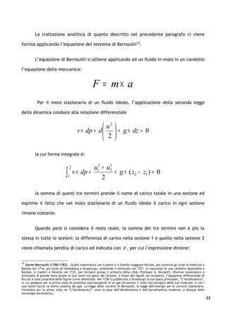 La trattazione analitica di quanto descritto nel precedente paragrafo ci viene

fornita applicando l’equazione del teorema di Bernouilli12.


          L’equazione di Bernouilli si ottiene applicando ad un fluido in moto in un condotto

l’equazione della meccanica:


                                                     F = m× a
           Per il moto stazionario di un fluido ideale, l’applicazione della seconda legge

della dinamica conduce alla relazione differenziale


                                                       u2 
                                           v × dp + d 
                                                       2  + g × dz = 0
                                                           
                                                          

          la cui forma integrale è:

                                     2            u12 + u1
                                 ∫   1
                                         v × dp +
                                                      2
                                                         2
                                                           + g × ( z2 − z1 ) = 0


          la somma di questi tre termini prende il nome di carico totale in una sezione ed

esprime il fatto che nel moto stazionario di un fluido ideale il carico in ogni sezione

rimane costante.


          Quando però si considera il moto reale, la somma dei tre termini non è più la

stessa in tutte le sezioni: la differenza di carico nella sezione 1 e quello nella sezione 2

viene chiamata perdita di carico ed indicata con R , per cui l’espressione diviene:


12
   Daniel Bernouilli (1700-1782) – Studiò matematica con il padre e il fratello maggiore Nicolas, poi cominciò gli studi di medicina a
Basilea nel 1716, più tardi ad Heidelberg e Strasburgo, ottenendo il dottorato nel 1721. In mancanza di una cattedra disponibile a
Basilea, si trasferì a Venezia nel 1723, per formarsi presso il primario della città, Professor A. Micoletti. Divenne matematico e
scienziato di grande fama grazie ai suoi lavori sul gioco del faraone, il flusso dei liquidi nei recipienti, l’equazione differenziale di
Riccati e sulle proprietà delle figure/curve delimitate. Nel 1738 fu pubblicata a Strasburgo la sua opera principale, “L’idrodinamica”,
in cui spiegava per la prima volta le proprietà macroscopiche di un gas attraverso il moto microscopico delle sue molecole, e con i
suoi lavori lanciò la teoria cinetica dei gas. La legge delle correnti di Bernouilli, la legge dell’energia per le correnti stazionarie,
formulata per la prima volta ne “L’idrodinamica”, sono la base dell’idrodinamica e dell’aerodinamica moderne, e dunque della
tecnologia aeronautica.
                                                                                                                                            22
 