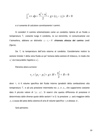 2            u12 + u1
                     ∫   1
                             v × dp +
                                          2
                                             2
                                               + g × ( z2 − z1 ) + R = 0


       e ci consente di calcolare correttamente i camini.


       Si consideri il camino schematizzato come un condotto ripieno di un fluido a
temperatura T f costante lungo il condotto, le cui estremità, in comunicazione con

l’atmosfera, abbiano un dislivello z1 − z 2 = H            chiamato altezza del camino (vedi

figura).


       Sia Ta la temperatura dell’aria esterna al condotto. Consideriamo inoltre la

sezione iniziale 1 della vena fluida un po’ lontana dalla sezione di imbocco, in modo che
u12 sia trascurabile rispetto a u 2 .
                                  2




       Potremo allora scrivere:

                                                           2
                                                         u2
                             v f × ( p2 − p1 ) + g × H +     + R= 0
                                                          2

dove v f è il volume specifico del fluido interno (prodotti della combustione) alla

temperatura T f e ad una pressione intermedia tra p1 e p2 , che supporremo costante

dato il piccolo valore di         ( p2 −   p1 ) . Si osservi che questa differenza di pressione è

determinata dalle diverse quote delle sezioni 1 e 2: la pressione p1 sarà maggiore della

p2 a causa del peso della colonna di aria di volume specifico va e altezza H .


       Sarà pertanto:




                                                                                                    23
 