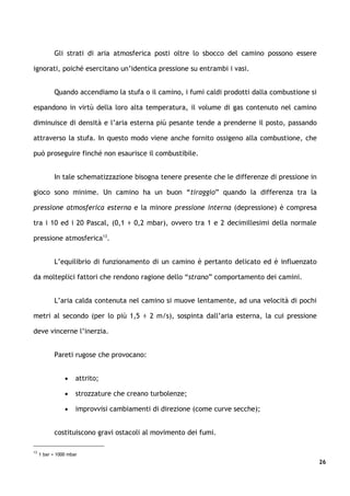 Gli strati di aria atmosferica posti oltre lo sbocco del camino possono essere

ignorati, poiché esercitano un’identica pressione su entrambi i vasi.


           Quando accendiamo la stufa o il camino, i fumi caldi prodotti dalla combustione si

espandono in virtù della loro alta temperatura, il volume di gas contenuto nel camino

diminuisce di densità e l’aria esterna più pesante tende a prenderne il posto, passando

attraverso la stufa. In questo modo viene anche fornito ossigeno alla combustione, che

può proseguire finché non esaurisce il combustibile.


           In tale schematizzazione bisogna tenere presente che le differenze di pressione in

gioco sono minime. Un camino ha un buon “tiraggio” quando la differenza tra la

pressione atmosferica esterna e la minore pressione interna (depressione) è compresa

tra i 10 ed i 20 Pascal, (0,1 ÷ 0,2 mbar), ovvero tra 1 e 2 decimillesimi della normale

pressione atmosferica13.


           L’equilibrio di funzionamento di un camino è pertanto delicato ed è influenzato

da molteplici fattori che rendono ragione dello “strano” comportamento dei camini.


           L’aria calda contenuta nel camino si muove lentamente, ad una velocità di pochi

metri al secondo (per lo più 1,5 ÷ 2 m/s), sospinta dall’aria esterna, la cui pressione

deve vincerne l’inerzia.


           Pareti rugose che provocano:


                •    attrito;

                •    strozzature che creano turbolenze;

                •    improvvisi cambiamenti di direzione (come curve secche);


           costituiscono gravi ostacoli al movimento dei fumi.

13
     1 bar = 1000 mbar
                                                                                                26
 