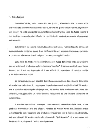 1. Introduzione


      Catherine Perlès, nella “Preistoria del fuoco”, affermando che “L’uomo si è

differenziato realmente dall’animale solo a partire dal giorno in cui è divenuto padrone

del fuoco”, ha colto un aspetto fondamentale della nostra vita, l’uso del fuoco e come il

suo impiego e controllo diversificato ha contribuito in modo determinante al progresso

dell’umanità.


      Dal giorno in cui l’uomo è divenuto padrone del fuoco, l’uomo stesso ha cercato di

addomesticarlo, rendendo sicuro il suo confinamento per: scaldare, illuminare, cucinare,

e consentire alla nostra vita di svolgersi con sempre maggiori comfort.


      Dalla fine del Medioevo il confinamento del fuoco domestico inizia ad avvenire

con un sistema di produzione calore chiamato “camino”. Il camino costituirà per lungo

tempo, per il suo uso improprio ed i suoi difetti di costruzione, il maggior rischio

d’incendio delle abitazioni.


      La consapevolezza dei possibili danni hanno consentito a tale sistema domestico

di produzione del calore di raggiungere la perfezione tecnica agli albori del XX secolo;

ma le conquiste tecnologiche di quegli anni, nel campo della produzione del calore per

ambienti, ne suggellarono un rapido declino, relegandolo ad una funzione sussidiaria ed

ornamentale.


      Il camino sopravvisse comunque come elemento decorativo della casa, prima

grazie al movimento “Arts and Crafts”, fondato da William Morris nella seconda metà

dell’ottocento come reazione alla produzione industriale con il ritorno all’artigianato,

poi a cavallo del XX secolo, grazie allo sviluppo del “Art Nouveau” ed al suo amore per

la decorazione, al quale il camino ben si prestava.


                                                                                            3
 