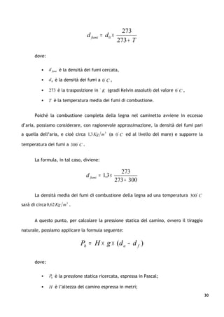 273
                                    d fumi = d0 ×
                                                     273 + T

       dove:


              d fumi è la densità dei fumi cercata,

              d 0 è la densità dei fumi a 0 ° C ,

              273 è la trasposizione in ° K (gradi Kelvin assoluti) del valore 0 ° C ,

              T è la temperatura media dei fumi di combustione.


       Poiché la combustione completa della legna nel caminetto avviene in eccesso

d’aria, possiamo considerare, con ragionevole approssimazione, la densità dei fumi pari

a quella dell’aria, e cioè circa 1,3 Kg m 3 (a 0 ° C ed al livello del mare) e supporre la

temperatura dei fumi a 300 ° C .


       La formula, in tal caso, diviene:

                                                       273
                                   d fumi = 1,3 ×
                                                     273 + 300

       La densità media dei fumi di combustione della legna ad una temperatura 300 ° C

sarà di circa 0,62 Kg m 3 .


       A questo punto, per calcolare la pressione statica del camino, ovvero il tiraggio

naturale, possiamo applicare la formula seguente:


                                Ph = H × g × (d a − d f )

       dove:


              Ph è la pressione statica ricercata, espressa in Pascal;

              H è l’altezza del camino espressa in metri;
                                                                                             30
 