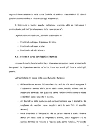 regola il dimensionamento delle canne fumarie, richiede la rilevazione di 23 diversi

parametri combinandoli in circa 80 passaggi matematici).


      Ci limiteremo a fornire qualche indicazione generale, utile ad individuare i

problemi principali del “funzionamento della canne fumarie”.


      Le perdite di carico dei fumi, possiamo suddividerle in:


           •   Perdite di carico per dispersione termica;

           •   Perdite di carico per attrito;

           •   Perdite di carico localizzate.


      4.2.1.Perdite di carico per dispersione termica


      Le canne fumarie, benché coibentate, disperdono comunque calore attraverso le

loro pareti. La dispersione termica raffredda i fumi rendendoli più densi e quindi più

pesanti.


      La trasmissione del calore nelle canne fumarie è funzione:


           •   della resistenza termica del materiale che costituisce le pareti (maggiore è

               l’isolamento termico delle pareti della canna fumaria, minore sarà la

               dispersione termica). Per questo le canne fumarie devono sempre essere

               coibentate, specie se poste in esterno.

           •   del diametro e dalla lunghezza del camino (maggiore sarà il diametro e la

               lunghezza del camino, tanto maggiore sarà la superficie di scambio

               termico).

           •   della differenza di temperatura tra la parete interna e quella esterna

               (tanto più fredda sarà la temperatura esterna, tanto maggiore sarà lo

               scambio termico tra l’interno e l’esterno della canna fumaria). Per questo
                                                                                              33
 
