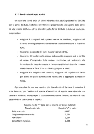 4.2.2.Perdita di carico per attrito


      Un fluido che scorre entro un tubo è rallentato dall’attrito prodotto dal contatto

con le pareti del tubo. L’attrito è direttamente proporzionale alla rugosità delle pareti

ed alla velocità dei fumi, oltre a dipendere dalla forma del tubo e dalla sua lunghezza,

in particolare:


          •   Maggiore è la rugosità della pareti interne del condotto, maggiore sarà

              l’attrito e conseguentemente la resistenza che si contrappone al flusso dei

              fumi.

          •   Maggiore è la velocità dei fumi, maggiore sarà l’attrito.

          •   Maggiore è l’irregolare della sezione del condotto, maggiore sarà la perdita

              di carico. L’irregolarità della sezione contribuisce più facilmente alla

              formazione del moto turbolento e l’aumento della turbolenza fa crescere

              notevolmente le forze d’attrito che si oppongono al moto.

          •   Maggiore è la lunghezza del condotto, maggiore sarà la perdita di carico

              per attrito in quanto aumentano le rugosità che si oppongono al moto del

              fluido.


      Ogni materiale ha una sua rugosità, che dipende altresì da come il materiale è

stato lavorato, per l’evidenza di questa affermazione di seguito viene riportata una

tabella di materiali, impiegati per la costruzione delle canne fumarie, per i quali è stato

determinato il coefficiente di rugosità.

                  Rugosità media “r” della parete interna per alcuni materiali
                      Tipo di materiale                    Rugosità “r” in metri
   Tubo in acciaio                                                 0,0005
   Conglomerato cementizio                                         0,001
   Refrattario                                                     0,001
   Condotto in muratura                                            0,003
                                                                                              35
 