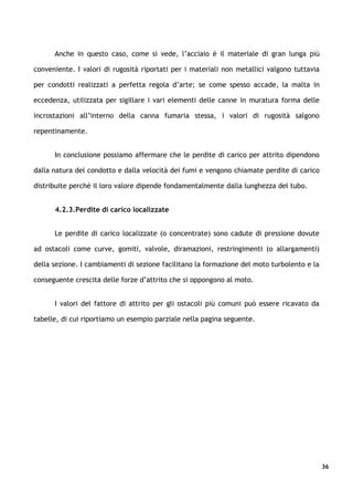 Anche in questo caso, come si vede, l’acciaio è il materiale di gran lunga più

conveniente. I valori di rugosità riportati per i materiali non metallici valgono tuttavia

per condotti realizzati a perfetta regola d’arte; se come spesso accade, la malta in

eccedenza, utilizzata per sigillare i vari elementi delle canne in muratura forma delle

incrostazioni all’interno della canna fumaria stessa, i valori di rugosità salgono

repentinamente.


      In conclusione possiamo affermare che le perdite di carico per attrito dipendono

dalla natura del condotto e dalla velocità dei fumi e vengono chiamate perdite di carico

distribuite perché il loro valore dipende fondamentalmente dalla lunghezza del tubo.


      4.2.3.Perdite di carico localizzate


      Le perdite di carico localizzate (o concentrate) sono cadute di pressione dovute

ad ostacoli come curve, gomiti, valvole, diramazioni, restringimenti (o allargamenti)

della sezione. I cambiamenti di sezione facilitano la formazione del moto turbolento e la

conseguente crescita delle forze d’attrito che si oppongono al moto.


      I valori del fattore di attrito per gli ostacoli più comuni può essere ricavato da

tabelle, di cui riportiamo un esempio parziale nella pagina seguente.




                                                                                             36
 