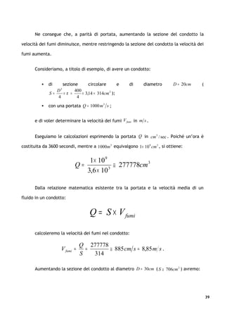 Ne consegue che, a parità di portata, aumentando la sezione del condotto la

velocità dei fumi diminuisce, mentre restringendo la sezione del condotto la velocità dei

fumi aumenta.


      Consideriamo, a titolo di esempio, di avere un condotto:


             di   sezione       circolare       e     di     diametro        D = 20cm   (
                    2
                 D       400
              S=   ×π =      × 3,14 = 314cm 2 );
                 4        4
             con una portata Q = 1000 m 3 s ;


      e di voler determinare la velocità dei fumi V fumi in m s .


      Eseguiamo le calcolazioni esprimendo la portata Q in cm 3 / sec . Poiché un’ora è

costituita da 3600 secondi, mentre a 1000m 3 equivalgono 1× 10 9 cm 3 , si ottiene:


                               1× 10 9
                           Q=            ≅ 277778cm 3
                              3,6 × 10 3



      Dalla relazione matematica esistente tra la portata e la velocità media di un

fluido in un condotto:


                                   Q = S × V fumi

      calcoleremo la velocità dei fumi nel condotto:

                               Q 277778
                    V fumi =     =      ≅ 885 cm s = 8,85 m s .
                               S   314

      Aumentando la sezione del condotto al diametro D = 30cm ( S ≅ 706cm 2 ) avremo:




                                                                                             39
 