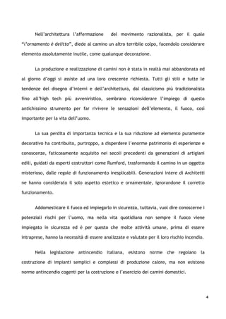 Nell’architettura l’affermazione       del movimento razionalista, per il quale

“l’ornamento è delitto”, diede al camino un altro terribile colpo, facendolo considerare

elemento assolutamente inutile, come qualunque decorazione.


      La produzione e realizzazione di camini non è stata in realtà mai abbandonata ed

al giorno d’oggi si assiste ad una loro crescente richiesta. Tutti gli stili e tutte le

tendenze del disegno d’interni e dell’architettura, dal classicismo più tradizionalista

fino all’high tech più avveniristico, sembrano riconsiderare l’impiego di questo

antichissimo strumento per far rivivere le sensazioni dell’elemento, il fuoco, così

importante per la vita dell’uomo.


      La sua perdita di importanza tecnica e la sua riduzione ad elemento puramente

decorativo ha contribuito, purtroppo, a disperdere l’enorme patrimonio di esperienze e

conoscenze, faticosamente acquisito nei secoli precedenti da generazioni di artigiani

edili, guidati da esperti costruttori come Rumford, trasformando il camino in un oggetto

misterioso, dalle regole di funzionamento inesplicabili. Generazioni intere di Architetti

ne hanno considerato il solo aspetto estetico e ornamentale, ignorandone il corretto

funzionamento.


      Addomesticare il fuoco ed impiegarlo in sicurezza, tuttavia, vuol dire conoscerne i

potenziali rischi per l’uomo, ma nella vita quotidiana non sempre il fuoco viene

impiegato in sicurezza ed è per questo che molte attività umane, prima di essere

intraprese, hanno la necessità di essere analizzate e valutate per il loro rischio incendio.


      Nella legislazione antincendio italiana, esistono norme che regolano la

costruzione di impianti semplici e complessi di produzione calore, ma non esistono

norme antincendio cogenti per la costruzione e l’esercizio dei camini domestici.




                                                                                               4
 