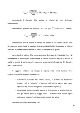 277778
                     V fumi =          ≅ 393 cm s = 3,93 m s
                                 706

      Aumentando il diametro della sezione la velocità dei fumi diminuisce

notevolmente.

                                                              15 2
      Diminuendo il diametro del condotto a D = 15cm ( S =         × 3,14 ≅ 177cm 2 ) avremo:
                                                               4

                                  277778
                       V fumi =          ≅ 1573 cm s ≅ 16 m s
                                   177

      Considerando che le perdite di carico per attrito in una canna fumaria sono

direttamente proporzionali al quadrato della velocità del fluido, dimezzando la velocità

dei fumi, le perdite di carico dovute ad attrito si riducono ad un quarto.


      Aumentando la sezione della canna fumaria, si diminuisce la velocità dei fumi e di

conseguenza si diminuiscono notevolmente le perdite di carico dovute all’attrito. In

realtà le perdite di carico sono inversamente proporzionali al quadrato del diametro

della canna fumaria.


      Il rapporto esistente tra altezza e sezione della canna fumaria viene

caratterizzato dalle seguenti considerazioni:


             Aumentando l’altezza della canna fumaria, si aumenta la depressione

              statica, cioè il “tiraggio”. L’aumento dell’altezza agisce sulla parte

              “positiva” del bilancio energetico, accrescendo la “spinta”;

             Aumentando il diametro della sezione, si diminuiscono le perdite di carico,

              cioè gli ostacoli posti al tiraggio stesso. L’aumento della sezione agisce

              sulla parte “negativa”, diminuendo gli ostacoli alla spinta


      Possiamo concludere affermando che:
                                                                                                40
 