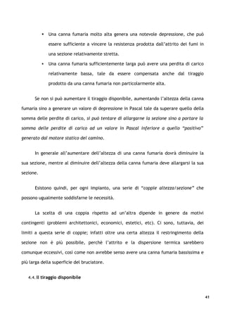    Una canna fumaria molto alta genera una notevole depressione, che può

               essere sufficiente a vincere la resistenza prodotta dall’attrito dei fumi in

               una sezione relativamente stretta.

              Una canna fumaria sufficientemente larga può avere una perdita di carico

               relativamente bassa, tale da essere compensata anche dal tiraggio

               prodotto da una canna fumaria non particolarmente alta.


      Se non si può aumentare il tiraggio disponibile, aumentando l’altezza della canna

fumaria sino a generare un valore di depressione in Pascal tale da superare quello della

somma delle perdite di carico, si può tentare di allargarne la sezione sino a portare la

somma delle perdite di carico ad un valore in Pascal inferiore a quello “positivo”

generato dal motore statico del camino.


      In generale all’aumentare dell’altezza di una canna fumaria dovrà diminuire la

sua sezione, mentre al diminuire dell’altezza della canna fumaria deve allargarsi la sua

sezione.


      Esistono quindi, per ogni impianto, una serie di “coppie altezza/sezione” che

possono ugualmente soddisfarne le necessità.


      La scelta di una coppia rispetto ad un’altra dipende in genere da motivi

contingenti (problemi architettonici, economici, estetici, etc). Ci sono, tuttavia, dei

limiti a questa serie di coppie; infatti oltre una certa altezza il restringimento della

sezione non è più possibile, perchè l’attrito e la dispersione termica sarebbero

comunque eccessivi, così come non avrebbe senso avere una canna fumaria bassissima e

più larga della superficie del bruciatore.


   4.4. Il tiraggio disponibile



                                                                                              41
 