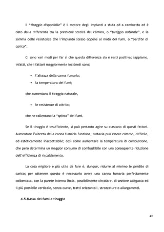 Il “tiraggio disponibile” è il motore degli impianti a stufa ed a caminetto ed è

dato dalla differenza tra la pressione statica del camino, o “tiraggio naturale”, e la

somma delle resistenze che l’impianto stesso oppone al moto dei fumi, o “perdite di

carico”.


      Ci sono vari modi per far sì che questa differenza sia e resti positiva; sappiamo,

infatti, che i fattori maggiormente incidenti sono:


              l’altezza della canna fumaria;

              la temperatura dei fumi;


      che aumentano il tiraggio naturale,


              le resistenze di attrito;


      che ne rallentano la “spinta” dei fumi.


      Se il tiraggio è insufficiente, si può pertanto agire su ciascuno di questi fattori.

Aumentare l’altezza della canna fumaria funziona, tuttavia può essere costoso, difficile,

ed esteticamente inaccettabile; così come aumentare la temperatura di combustione,

che pero determina un maggior consumo di combustibile con una conseguente riduzione

dell’efficienza di riscaldamento.


      La cosa migliore e più utile da fare è, dunque, ridurre al minimo le perdite di

carico; per ottenere questo è necessario avere una canna fumaria perfettamente

coibentata, con la parete interna liscia, possibilmente circolare, di sezione adeguata ed

il più possibile verticale, senza curve, tratti orizzontali, strozzature o allargamenti.


   4.5.Massa dei fumi e tiraggio




                                                                                             42
 