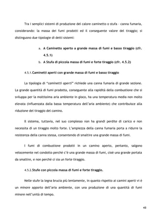 Tra i semplici sistemi di produzione del calore caminetto o stufa – canna fumaria,

considerando: la massa dei fumi prodotti ed il conseguente valore del tiraggio; si

distinguono due tipologie di detti sistemi:


                 a. A Caminetto aperto a grande massa di fumi e basso tiraggio (cfr.

                    4.5.1)

                 b. A Stufa di piccola massa di fumi e forte tiraggio (cfr. 4.5.2)


      4.5.1.Caminetti aperti con grande massa di fumi e basso tiraggio


      La tipologia di “caminetti aperti” richiede una canna fumaria di grande sezione.

La grande quantità di fumi prodotta, conseguente alla rapidità della combustione che si

sviluppa per la moltissima aria ambiente in gioco, ha una temperatura media non molto

elevata (influenzata dalla bassa temperatura dell’aria ambiente) che contribuisce alla

riduzione del tiraggio del camino.


      Il sistema, tuttavia, nel suo complesso non ha grandi perdite di carico e non

necessita di un tiraggio molto forte. L’ampiezza della canna fumaria porta a ridurre la

resistenza della canna stessa, consentendo di smaltire una grande massa di fumi.


      I fumi di combustione prodotti in un camino aperto, pertanto, salgono

velocemente nel condotto perchè c’è una grande massa di fumi, cioè una grande portata

da smaltire, e non perché ci sia un forte tiraggio.


      4.5.2.Stufe con piccola massa di fumi e forte tiraggio.


      Nelle stufe la legna brucia più lentamente, in quanto rispetto ai camini aperti vi è

un minore apporto dell’aria ambiente, con una produzione di una quantità di fumi

minore nell’unità di tempo.



                                                                                             43
 