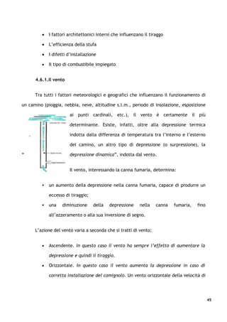 •   I fattori architettonici interni che influenzano il tiraggo

         •   L’efficienza della stufa

         •   I difetti d’installazione

         •   Il tipo di combustibile impiegato


      4.6.1.Il vento


      Tra tutti i fattori meteorologici e geografici che influenzano il funzionamento di

un camino (pioggia, nebbia, neve, altitudine s.l.m., periodo di insolazione, esposizione

                        ai punti cardinali, etc.), il vento è certamente il più

                        determinante. Esiste, infatti, oltre alla depressione termica

                        indotta dalla differenza di temperatura tra l’interno e l’esterno

                        del camino, un altro tipo di depressione (o surpressione), la

“                       depressione dinamica”, indotta dal vento.


                        Il vento, interessando la canna fumaria, determina:


            un aumento della depressione nella canna fumaria, capace di produrre un

             eccesso di tiraggio;

            una    diminuzione     della   depressione    nella    canna   fumaria,   fino

             all’azzeramento o alla sua inversione di segno.


      L’azione del vento varia a seconda che si tratti di vento:


         •   Ascendente. In questo caso il vento ha sempre l’effetto di aumentare la

             depressione e quindi il tiraggio.

         •   Orizzontale. In questo caso il vento aumenta la depressione in caso di

             corretta installazione del comignolo. Un vento orizzontale della velocità di




                                                                                              45
 