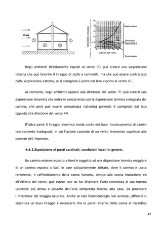 Negli ambienti direttamente esposti al vento (2) può crearsi una surpressione

interna che può favorire il tiraggio di stufe e caminetti, ma che può essere contrastata

dalla surpressione esterna, se il comignolo è posto dal lato esposto al vento (1) .


      Al contrario, negli ambienti opposti alla direzione del vento (3) può crearsi una

depressione dinamica che entra in concorrenza con la depressione termica sviluppata dal

camino, che però può essere compensata (talvolta) ponendo il comignolo dal lato

opposto alla direzione del vento (4) .


      D’altra parte il tiraggio dinamico rende conto del buon funzionamento di camini

teoricamente inadeguati, in cui l’azione costante di un vento favorevole supplisce alle

carenze dell’impianto.


      4.6.2.Esposizione ai punti cardinali, condizioni locali in genere.


      Un camino esterno esposto a Nord è soggetto ad una dispersione termica maggiore

di un camino esposto a Sud. In case saltuariamente abitate, dove il camino è usato

raramente, il raffreddamento della canna fumaria, dovuto alla scarsa insolazione ed

all’effetto del vento, può essere tale da far diventare l’aria contenuta al suo interno

talmente più densa e pesante dell’aria temperata interna alla casa, da provocare

l’inversione del tiraggio naturale. Anche se tale fenomenologia non avviene, affinché si

stabilisca un buon tiraggio è necessario che le pareti interne dalle canna si riscaldino


                                                                                           47
 