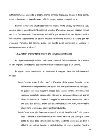 sufficientemente, vincendo la propria inerzia termica. Riscaldare le pareti della canna,

mentre si governa un fuoco fumoso, richiede tempo, lacrime e colpi di tosse,.


      I camini in muratura situati esternamente in zona molto umida, esposti non a Sud,

possono essere soggetti ad infiltrazioni di umidità. L’umidità è uno dei peggiori nemici

del buon funzionamento di un camino; infatti l’acqua ha un calore specifico molto alto

con notevole assorbimento di calore. Occorre un’enorme quantità di calore per far

evaporare l’umidità del camino, prima che questo possa cominciare a scaldarsi e

conseguentemente a “tirare”.


       4.6.3.Fattori architettonici interni che influenzano il tiraggio


      La disposizione degli ambienti della casa, il tipo di finiture adottato, la presenza

di altri impianti termotecnici possono influire sul corretto tiraggio di un camino.


      Di seguito tratteremo i fattori architettonici di maggior rilievo che influiscono sul

tiraggio


           Caso a.“camini esterni alla casa” - L’altezza della canna fumaria, come

              abbiamo visto nei precedenti paragrafi, influisce positivamente sul tiraggio.

              In questo caso una maggiore altezza della canna fumaria determina una

              maggiore superficie esposta alle intemperie, sottoponendola a più grandi

              dispersioni termiche. Poiché il “tiraggio” di un camino è determinato, oltre

              che dalla sua altezza, anche dall’alta temperatura dei fumi, un’eccessiva

              dispersione termica può essere controproducente.

           Caso b.“case a più piani con una rampa di scale vicino alla stufa” - In questo

              caso la rampa di scale costituisce un camino naturale che convoglia l’aria

              calda dai piani bassi verso i piani superiori, tendenza accentuata da tetti e

              abbaini con cattiva tenuta, o dall’abitudine di tenere qualche finestra

                                                                                              48
 