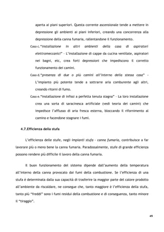 aperta ai piani superiori. Questa corrente ascensionale tende a mettere in

                 depressione gli ambienti ai piani inferiori, creando una concorrenza alla

                 depressione della canna fumaria, rallentandone il funzionamento.

          Caso c.“installazione      in     altri   ambienti   della   casa   di   aspiratori

                 elettromeccanici” – L’installazione di cappe da cucina ventilate, aspiratori

                 nei bagni, etc, crea forti depressioni che impediscono il corretto

                 funzionamento dei camini.

          Caso d.“presenza di due o più camini all’interno della stessa casa” -

                 L’impianto più potente tende a sottrarre aria comburente agli altri,

                 creando ritorni di fumo.

          Caso e.“installazione di infissi a perfetta tenuta stagna” – La loro installazione

                 crea una sorta di saracinesca artificiale (vedi teoria dei camini) che

                 impedisce l’afflusso di aria fresca esterna, bloccando il rifornimento al

                 camino e facendone stagnare i fumi.


   4.7.Efficienza della stufa


       L’efficienza delle stufe, negli impianti stufa – canna fumaria, contribuisce a far

lavorare più o meno bene la canna fumaria. Paradossalmente, stufe di grande efficienza

possono rendere più difficile il lavoro della canna fumaria.


       Il buon funzionamento del sistema dipende dall’aumento della temperatura

all’interno della canna provocato dai fumi della combustione. Se l’efficienza di una

stufa è determinata dalla sua capacità di trasferire la maggior parte del calore prodotto

all’ambiente da riscaldare, ne consegue che, tanto maggiore è l’efficienza della stufa,

tanto più “freddi” sono i fumi residui della combustione e di conseguenza, tanto minore

il “tiraggio”.



                                                                                                49
 