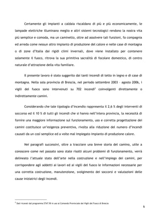 Certamente gli impianti a caldaia riscaldano di più e più economicamente, le

lampade elettriche illuminano meglio e altri sistemi tecnologici rendono la nostra vita

più semplice e comoda, ma un caminetto, oltre ad assolvere tali funzioni, fa compagnia

ed arreda come nessun altro impianto di produzione del calore e nelle case di montagna

o di zone d’Italia dai rigidi climi invernali, dove viene installato per contenere

solamente il fuoco, ritrova la sua primitiva sacralità di focolare domestico, di centro

naturale d’attrazione della vita familiare.


            Il presente lavoro è stato suggerito dai tanti incendi di tetto in legno e di case di

montagna. Nella sola provincia di Brescia, nel periodo settembre 2003 – agosto 2006, i

vigili del fuoco sono intervenuti su 702 incendi2 coinvolgenti direttamente o

indirettamente camini.


            Considerando che tale tipologia d’incendio rappresenta il 2,6 % degli interventi di

soccorso ed il 10 % di tutti gli incendi che si hanno nell’intera provincia, la necessità di

fornire una maggiore informazione sul funzionamento, uso e corretta progettazione dei

camini costituisce un’esigenza preventiva, rivolta alla riduzione del numero d’incendi

causati da un così semplice ed a volte mal impiegato impianto di produzione calore.


            Nei paragrafi successivi, oltre a tracciare una breve storia del camino, utile a

conoscere come nel passato sono state risolti alcuni problemi di funzionamento, verrà

delineato l’attuale stato dell’arte nella costruzione e nell’impiego dei camini, per

corrispondere agli addetti ai lavori ed ai vigili del fuoco le informazioni necessarie per

una corretta costruzione, manutenzione, svolgimento dei soccorsi e valutazioni delle

cause iniziatrici degli incendi.




2
    Dati ricavati dal programma STAT.RI in uso al Comando Provinciale dei Vigili del Fuoco di Brescia
                                                                                                        5
 