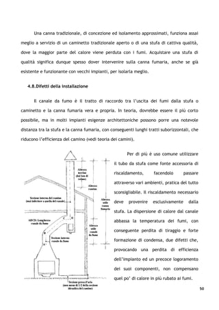 Una canna tradizionale, di concezione ed isolamento approssimati, funziona assai

meglio a servizio di un caminetto tradizionale aperto o di una stufa di cattiva qualità,

dove la maggior parte del calore viene perduta con i fumi. Acquistare una stufa di

qualità significa dunque spesso dover intervenire sulla canna fumaria, anche se già

esistente e funzionante con vecchi impianti, per isolarla meglio.


   4.8.Difetti della installazione


      Il canale da fumo è il tratto di raccordo tra l’uscita dei fumi dalla stufa o

caminetto e la canna fumaria vera e propria. In teoria, dovrebbe essere il più corto

possibile, ma in molti impianti esigenze architettoniche possono porre una notevole

distanza tra la stufa e la canna fumaria, con conseguenti lunghi tratti suborizzontali, che

riducono l’efficienza del camino (vedi teoria dei camini).


                                                      Per di più è uso comune utilizzare

                                               il tubo da stufa come fonte accessoria di

                                               riscaldamento,       facendolo        passare

                                               attraverso vari ambienti, pratica del tutto

                                               sconsigliabile. Il riscaldamento necessario

                                               deve    provenire    esclusivamente     dalla

                                               stufa. La dispersione di calore dal canale

                                               abbassa la temperatura dei fumi, con

                                               conseguente perdita di tiraggio e forte

                                               formazione di condensa, due difetti che,

                                               provocando una perdita di efficienza

                                               dell’impianto ed un precoce logoramento

                                               dei suoi componenti, non compensano

                                               quel po’ di calore in più rubato ai fumi.

                                                                                               50
 