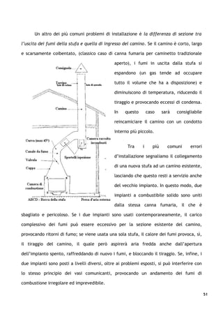Un altro dei più comuni problemi di installazione è la differenza di sezione tra

l’uscita dei fumi della stufa e quella di ingresso del camino. Se il camino è corto, largo

e scarsamente coibentato, (classico caso di canna fumaria per caminetto tradizionale

                                               aperto), i fumi in uscita dalla stufa si

                                               espandono (un gas tende ad occupare

                                               tutto il volume che ha a disposizione) e

                                               diminuiscono di temperatura, riducendo il

                                               tiraggio e provocando eccessi di condensa.

                                               In   questo       caso     sarà   consigliabile

                                               reincamiciare il camino con un condotto

                                               interno più piccolo.


                                                      Tra    i      più     comuni      errori

                                               d’installazione segnaliamo il collegamento

                                               di una nuova stufa ad un camino esistente,

                                               lasciando che questo resti a servizio anche

                                               del vecchio impianto. In questo modo, due

                                               impianti a combustibile solido sono uniti

                                               dalla stessa canna fumaria, il che è

sbagliato e pericoloso. Se i due impianti sono usati contemporaneamente, il carico

complessivo dei fumi può essere eccessivo per la sezione esistente del camino,

provocando ritorni di fumo; se viene usata una sola stufa, il calore dei fumi provoca, sì,

il tiraggio del camino, il quale però aspirerà aria fredda anche dall’apertura

dell’impianto spento, raffreddando di nuovo i fumi, e bloccando il tiraggio. Se, infine, i

due impianti sono posti a livelli diversi, oltre ai problemi esposti, si può interferire con

lo stesso principio dei vasi comunicanti, provocando un andamento dei fumi di

combustione irregolare ed imprevedibile.

                                                                                                 51
 